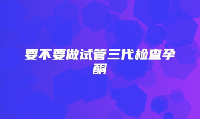 要不要做试管三代检查孕酮