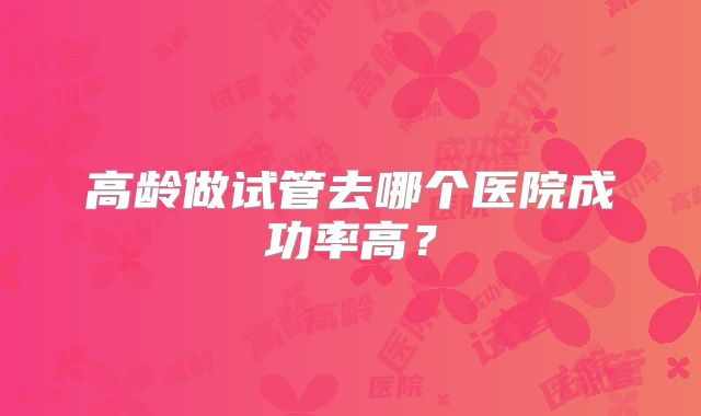 高龄做试管去哪个医院成功率高?
