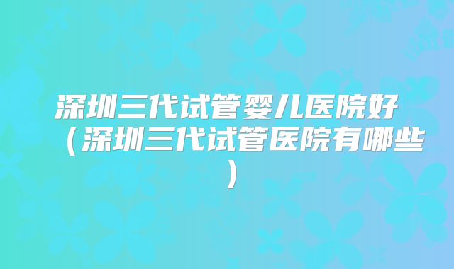 深圳三代试管婴儿医院好(深圳三代试管医院有哪些)