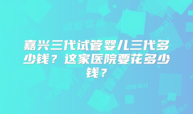 嘉兴三代试管婴儿三代多少钱?这家医院要花多少钱?