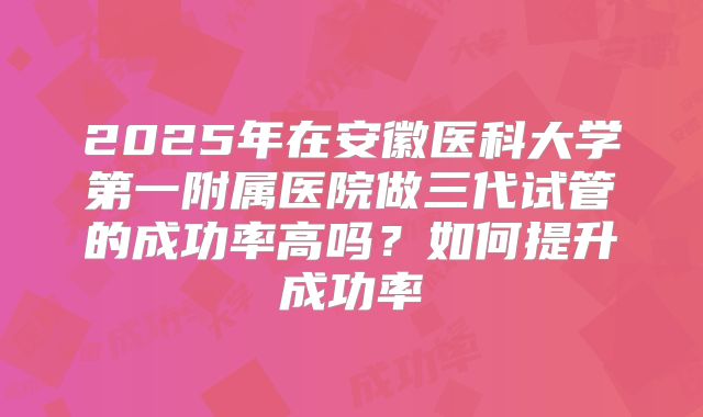 2025年在安徽医科大学第一附属医院做三代试管的成功率高吗？如何提升成功率