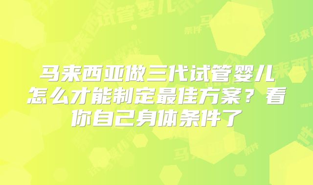 马来西亚做三代试管婴儿怎么才能制定最佳方案？看你自己身体条件了