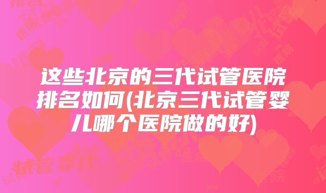 这些北京的三代试管医院排名如何(北京三代试管婴儿哪个医院做的好)