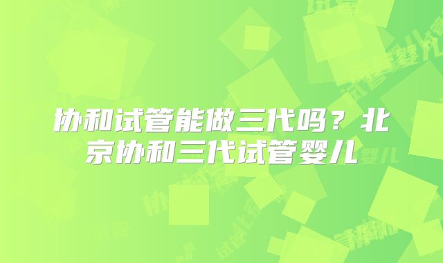 协和试管能做三代吗？北京协和三代试管婴儿