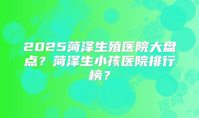 2025菏泽生殖医院大盘点？菏泽生小孩医院排行榜？