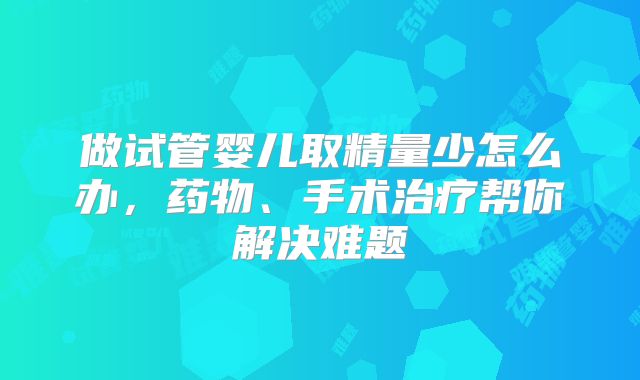 做试管婴儿取精量少怎么办，药物、手术治疗帮你解决难题