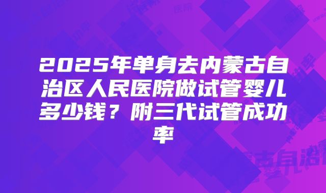 2025年单身去内蒙古自治区人民医院做试管婴儿多少钱?附三代试管成功率