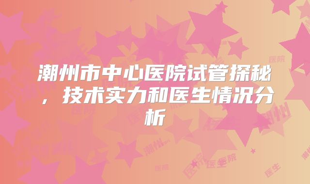 潮州市中心医院试管探秘,技术实力和医生情况分析