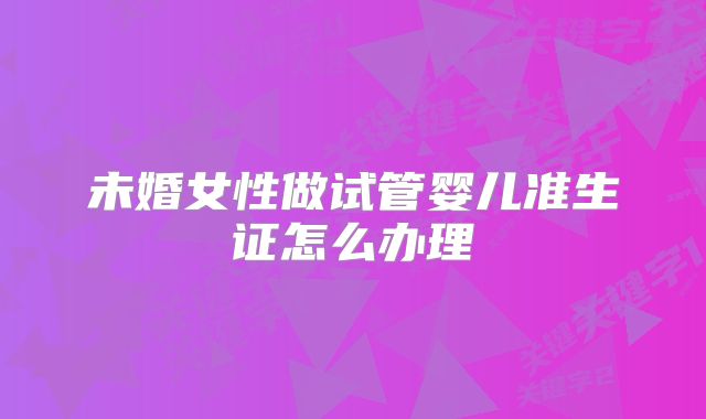 未婚女性做试管婴儿准生证怎么办理