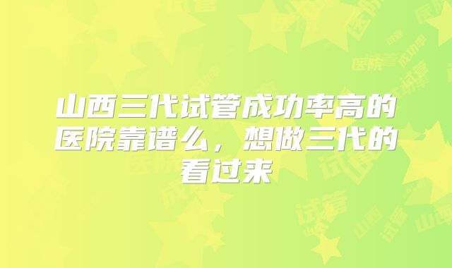 山西三代试管成功率高的医院靠谱么,想做三代的看过来
