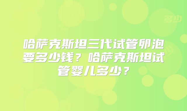 哈萨克斯坦三代试管卵泡要多少钱?哈萨克斯坦试管婴儿多少?