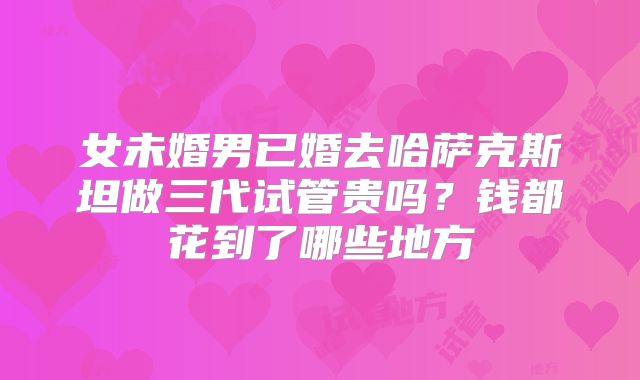 女未婚男已婚去哈萨克斯坦做三代试管贵吗?钱都花到了哪些地方