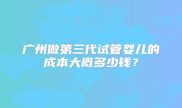 广州做第三代试管婴儿的成本大概多少钱?