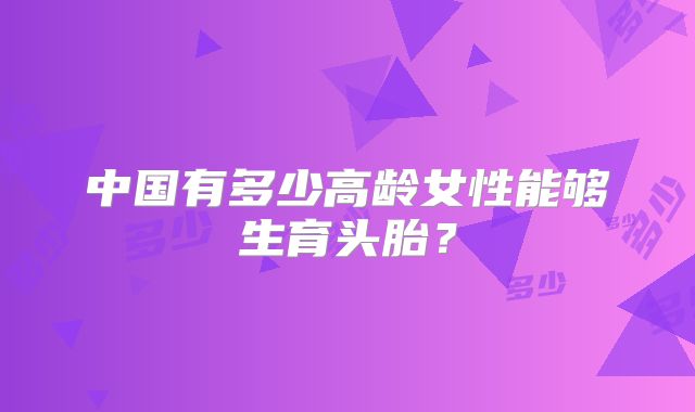 中国有多少高龄女性能够生育头胎？
