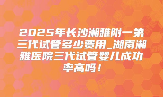 2025年长沙湘雅附一第三代试管多少费用_湖南湘雅医院三代试管婴儿成功率高吗！