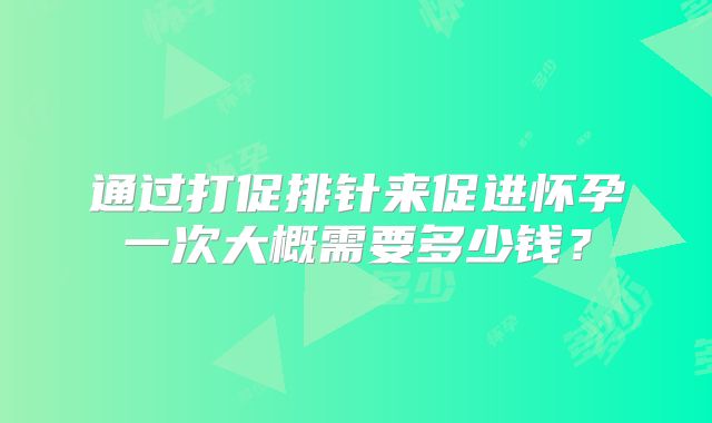 通过打促排针来促进怀孕一次大概需要多少钱？