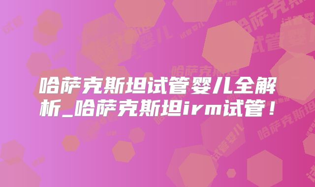 哈萨克斯坦试管婴儿全解析_哈萨克斯坦irm试管!
