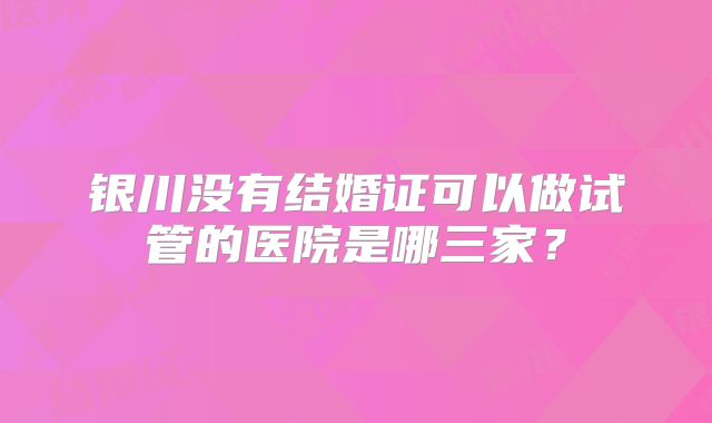 银川没有结婚证可以做试管的医院是哪三家?
