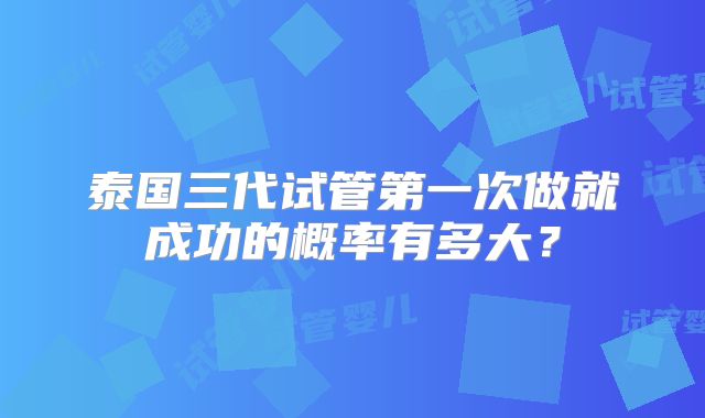 泰国三代试管第一次做就成功的概率有多大？