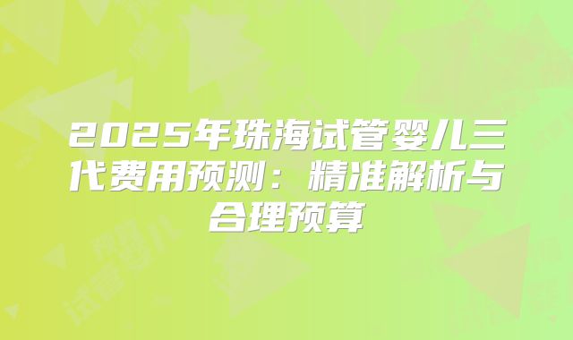 2025年珠海试管婴儿三代费用预测：精准解析与合理预算