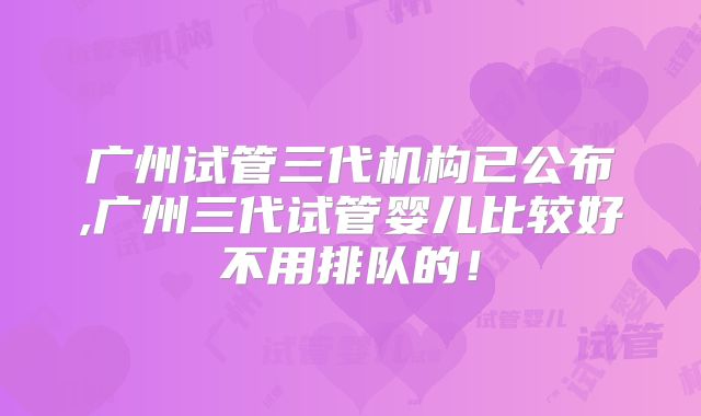 广州试管三代机构已公布,广州三代试管婴儿比较好不用排队的！