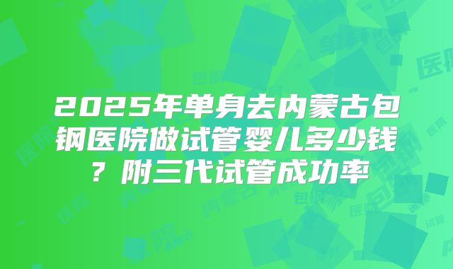 2025年单身去内蒙古包钢医院做试管婴儿多少钱?附三代试管成功率