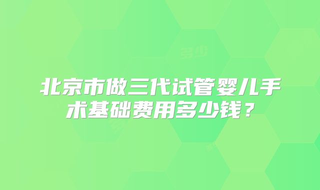 北京市做三代试管婴儿手术基础费用多少钱?