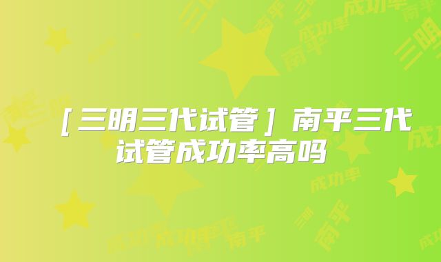 ［三明三代试管］南平三代试管成功率高吗