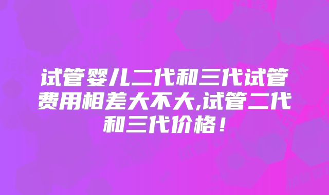 试管婴儿二代和三代试管费用相差大不大,试管二代和三代价格！