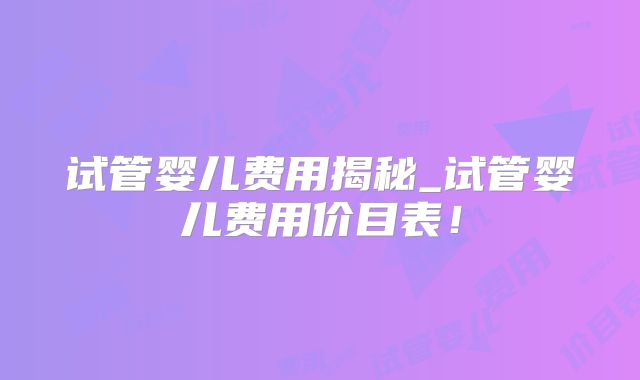 试管婴儿费用揭秘_试管婴儿费用价目表！