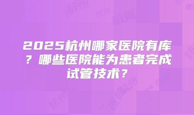 2025杭州哪家医院有库？哪些医院能为患者完成试管技术？
