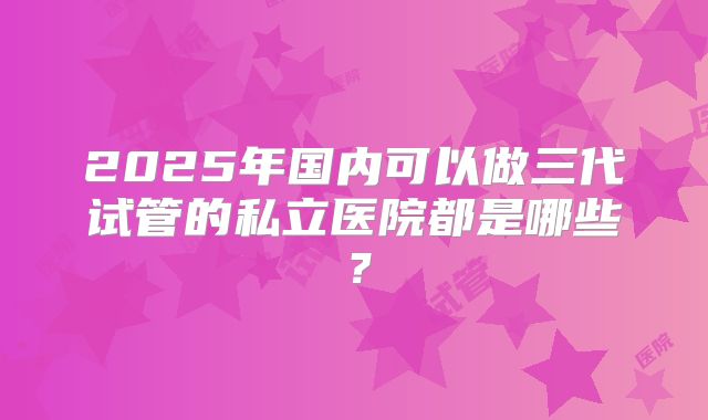 2025年国内可以做三代试管的私立医院都是哪些?