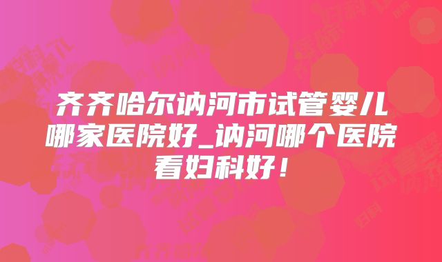 齐齐哈尔讷河市试管婴儿哪家医院好_讷河哪个医院看妇科好！
