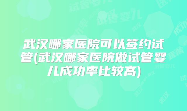 武汉哪家医院可以签约试管(武汉哪家医院做试管婴儿成功率比较高)