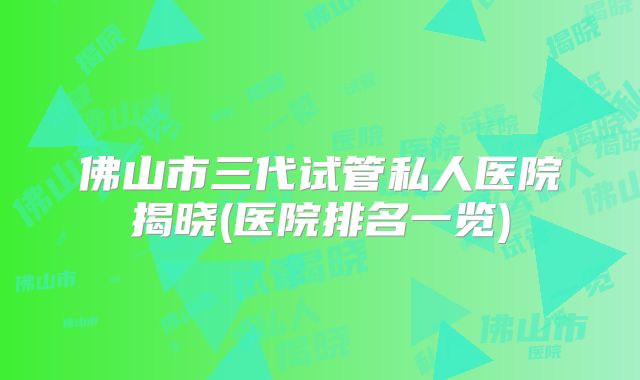 佛山市三代试管私人医院揭晓(医院排名一览)