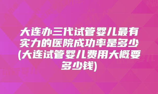 大连办三代试管婴儿最有实力的医院成功率是多少(大连试管婴儿费用大概要多少钱)
