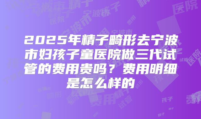 2025年精子畸形去宁波市妇孩子童医院做三代试管的费用贵吗？费用明细是怎么样的