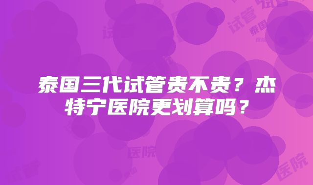 泰国三代试管贵不贵？杰特宁医院更划算吗？