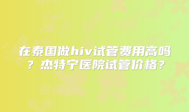 在泰国做hiv试管费用高吗？杰特宁医院试管价格？