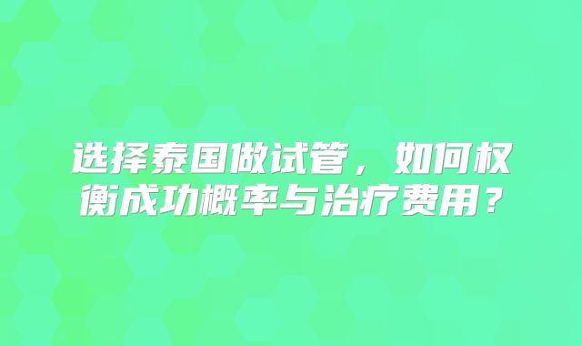 选择泰国做试管，如何权衡成功概率与治疗费用？