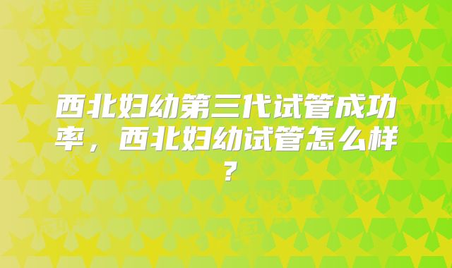 西北妇幼第三代试管成功率，西北妇幼试管怎么样？