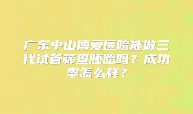 广东中山博爱医院能做三代试管筛查胚胎吗?成功率怎么样?
