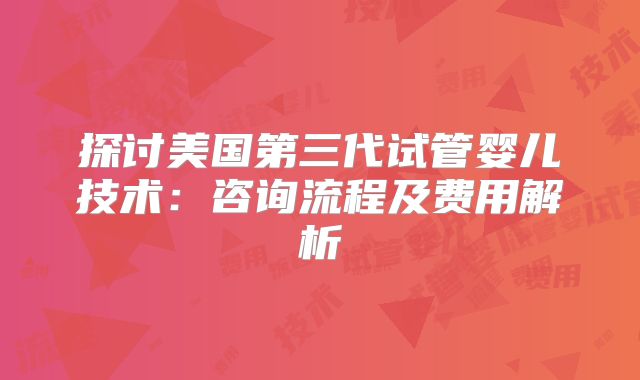 探讨美国第三代试管婴儿技术:咨询流程及费用解析
