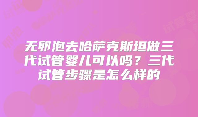 无卵泡去哈萨克斯坦做三代试管婴儿可以吗？三代试管步骤是怎么样的