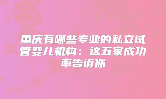 重庆有哪些专业的私立试管婴儿机构：这五家成功率告诉你