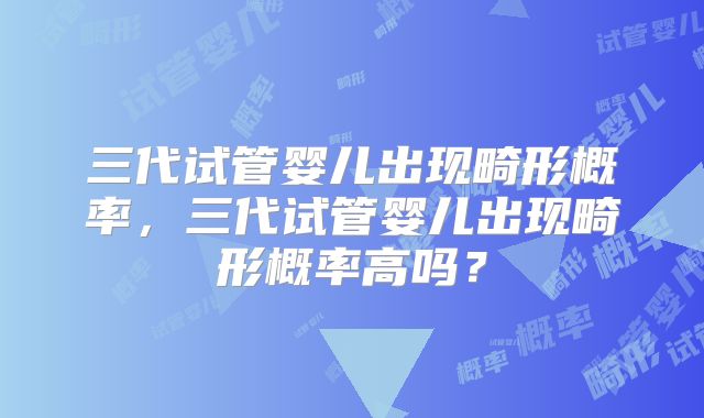三代试管婴儿出现畸形概率，三代试管婴儿出现畸形概率高吗？