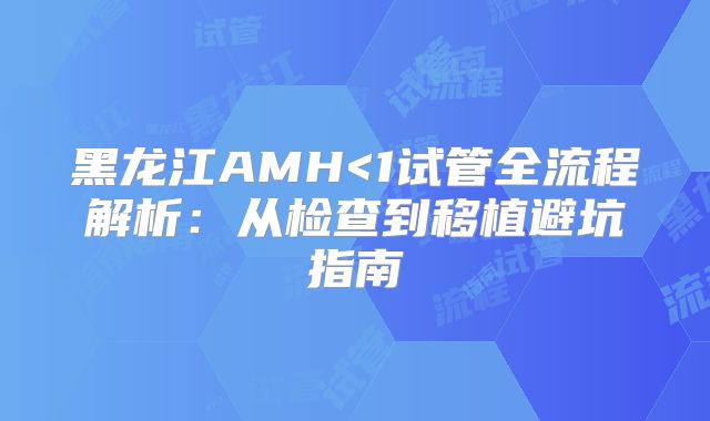 黑龙江AMH<1试管全流程解析：从检查到移植避坑指南