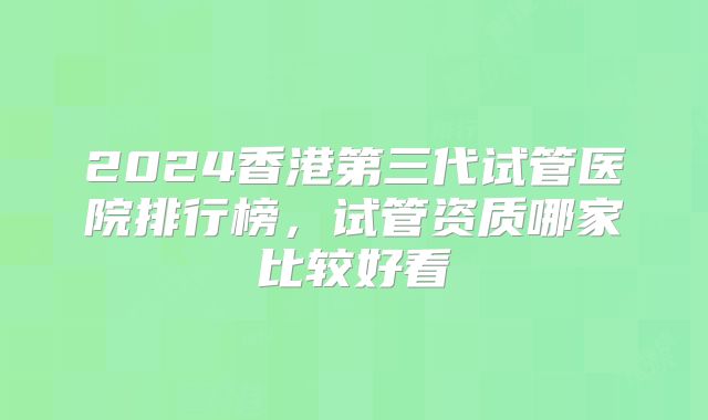 2024香港第三代试管医院排行榜,试管资质哪家比较好看