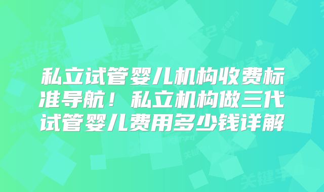 私立试管婴儿机构收费标准导航!私立机构做三代试管婴儿费用多少钱详解
