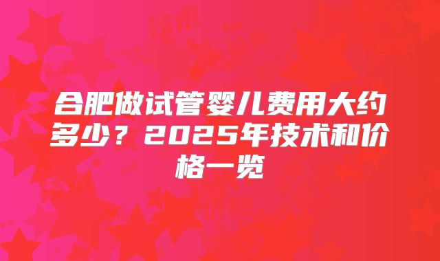 合肥做试管婴儿费用大约多少？2025年技术和价格一览